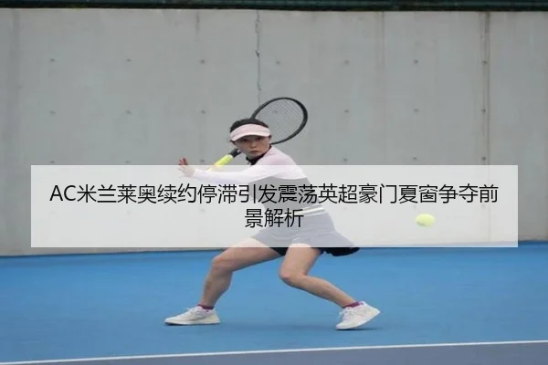 AC米兰莱奥续约停滞引发震荡英超豪门夏窗争夺前景解析