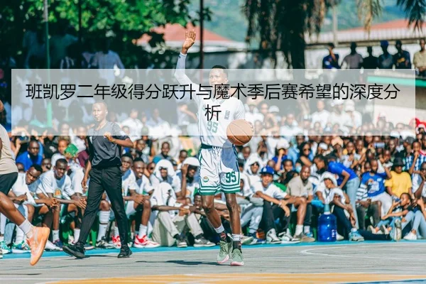 班凯罗二年级得分跃升与魔术季后赛希望的深度分析